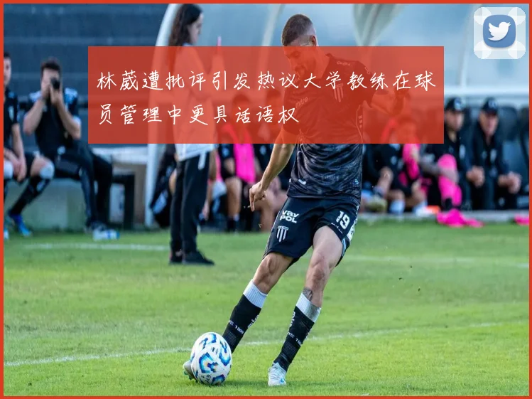 林葳遭批评引发热议大学教练在球员管理中更具话语权