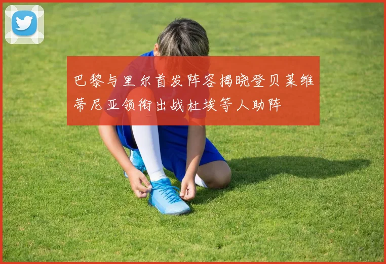 巴黎与里尔首发阵容揭晓登贝莱维蒂尼亚领衔出战杜埃等人助阵
