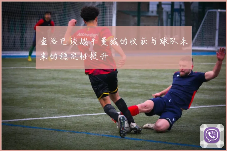 查洛巴谈战平曼城的收获与球队未来的稳定性提升