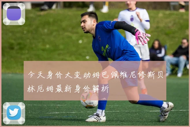 今天身价大变动姆巴佩维尼修斯贝林厄姆最新身价解析