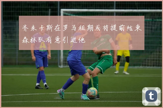 齐米卡斯在罗马租期或将提前结束森林队有意引进他