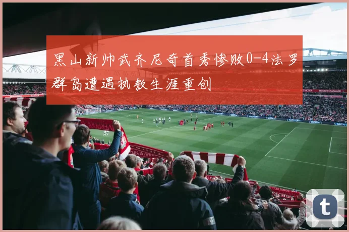 黑山新帅武齐尼奇首秀惨败0-4法罗群岛遭遇执教生涯重创