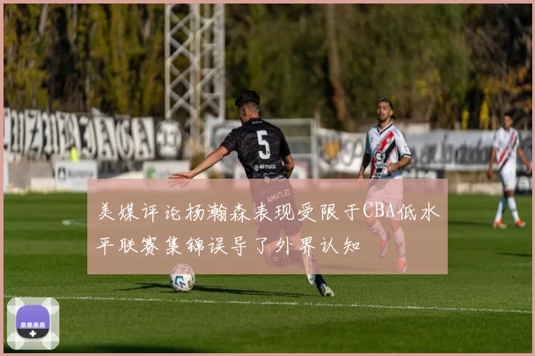 美媒评论杨瀚森表现受限于CBA低水平联赛集锦误导了外界认知