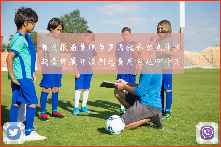 隆戈报道曼联与罗马就齐尔克泽买断条件展开谈判总费用或达四千万欧元