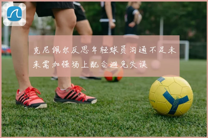 克尼佩尔反思年轻球员沟通不足未来需加强场上配合避免失误
