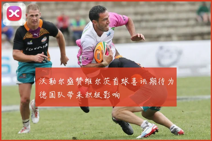 沃勒尔盛赞维尔茨首球喜讯期待为德国队带来积极影响