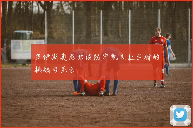 罗伊斯奥尼尔谈防守凯文杜兰特的挑战与无奈