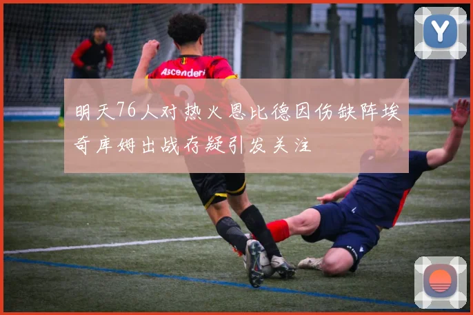 明天76人对热火恩比德因伤缺阵埃奇库姆出战存疑引发关注