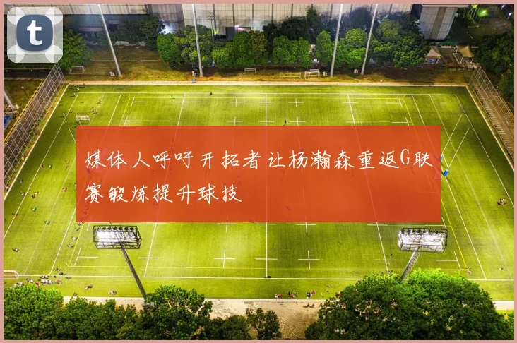 媒体人呼吁开拓者让杨瀚森重返G联赛锻炼提升球技