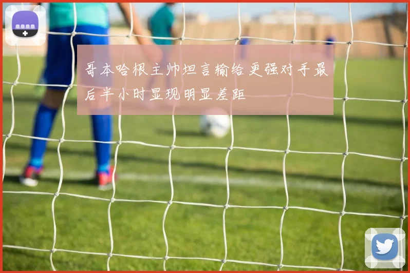 哥本哈根主帅坦言输给更强对手最后半小时显现明显差距