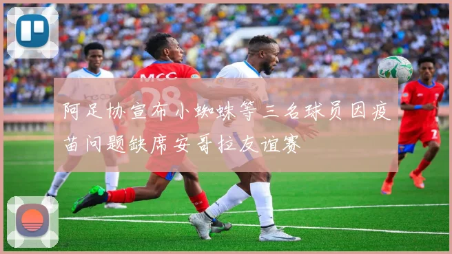 阿足协宣布小蜘蛛等三名球员因疫苗问题缺席安哥拉友谊赛
