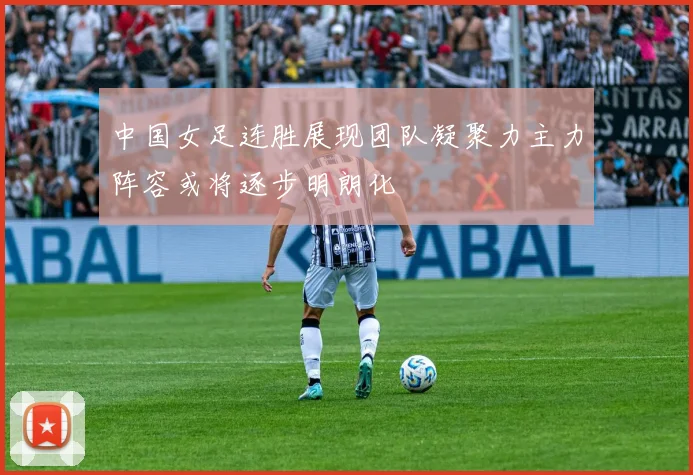 中国女足连胜展现团队凝聚力主力阵容或将逐步明朗化