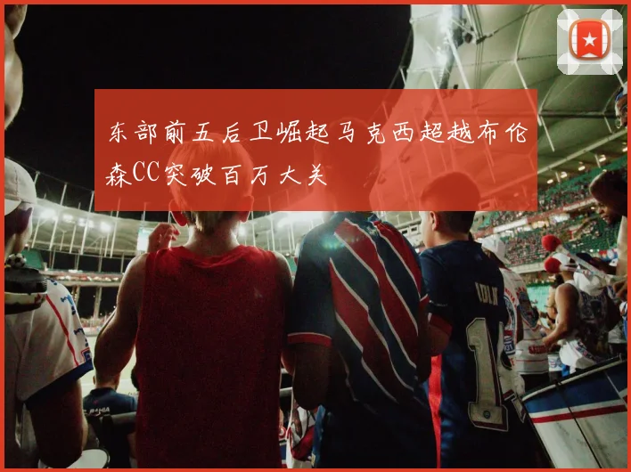 东部前五后卫崛起马克西超越布伦森CC突破百万大关