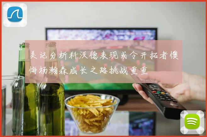 美记分析科沃德表现或令开拓者懊悔杨瀚森成长之路挑战重重