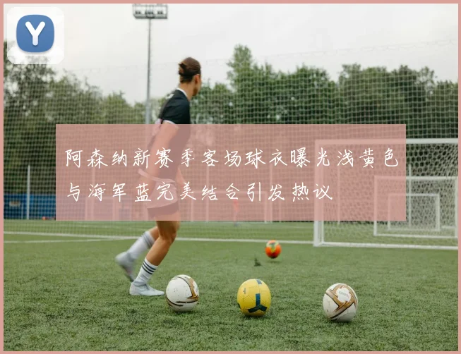 阿森纳新赛季客场球衣曝光浅黄色与海军蓝完美结合引发热议