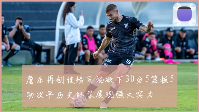 詹东再创佳绩同场砍下30分5篮板5助攻平历史纪录展现强大实力