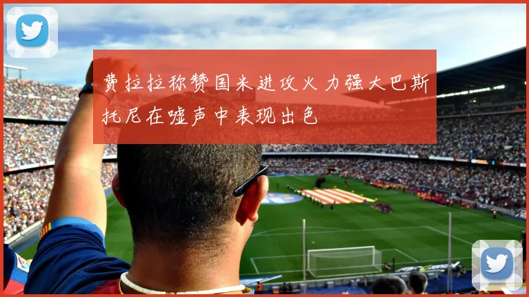 费拉拉称赞国米进攻火力强大巴斯托尼在嘘声中表现出色