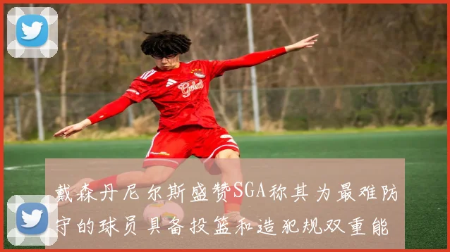 戴森丹尼尔斯盛赞SGA称其为最难防守的球员具备投篮和造犯规双重能力