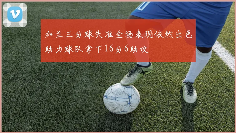 加兰三分球失准全场表现依然出色助力球队拿下16分6助攻