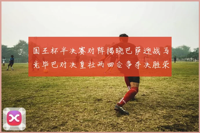 国王杯半决赛对阵揭晓巴萨迎战马竞毕巴对决皇社两回合争夺决胜荣耀