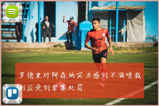 罗德里对阿森纳实力感到不满喷裁判应受到禁赛处罚