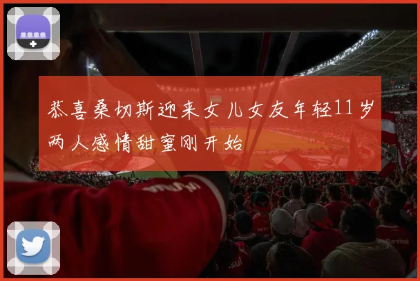 恭喜桑切斯迎来女儿女友年轻11岁两人感情甜蜜刚开始