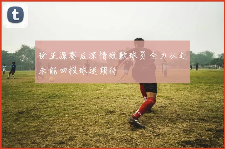 徐正源赛后深情致歉球员全力以赴未能回报球迷期待