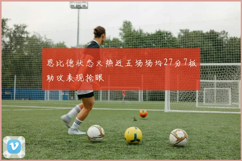 恩比德状态火热近五场场均27分7板助攻表现抢眼