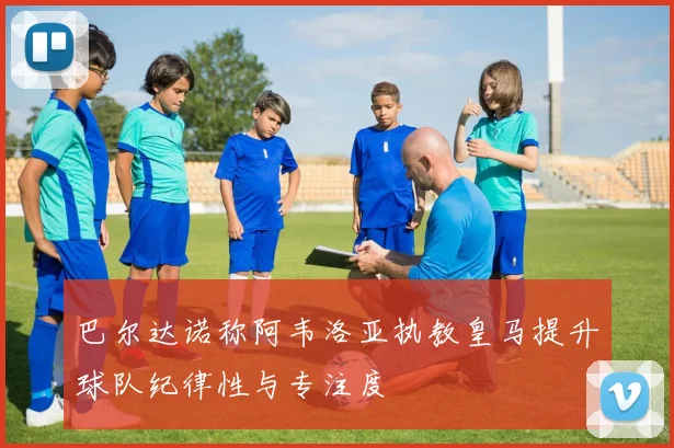 巴尔达诺称阿韦洛亚执教皇马提升球队纪律性与专注度