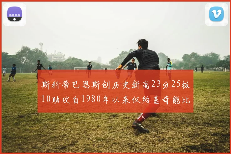 斯科蒂巴恩斯创历史新高23分25板10助攻自1980年以来仅约基奇能比肩
