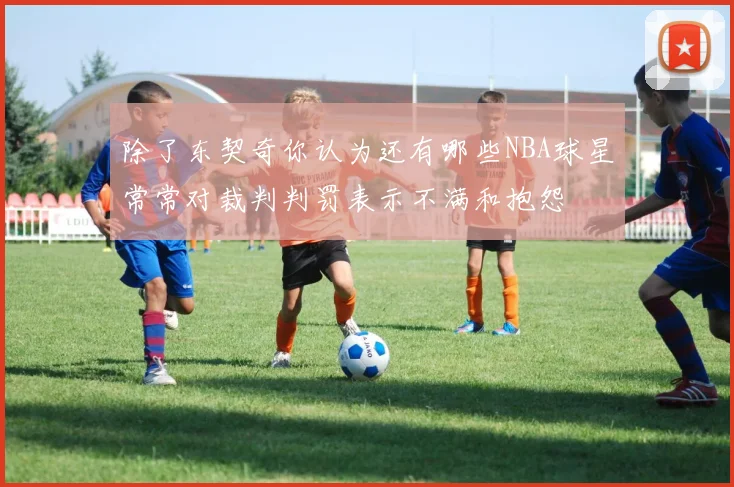 除了东契奇你认为还有哪些NBA球星常常对裁判判罚表示不满和抱怨