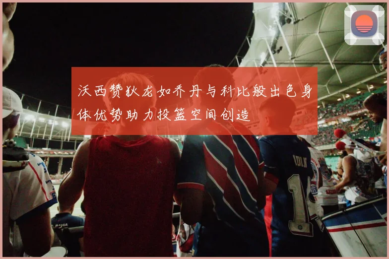 沃西赞狄龙如乔丹与科比般出色身体优势助力投篮空间创造