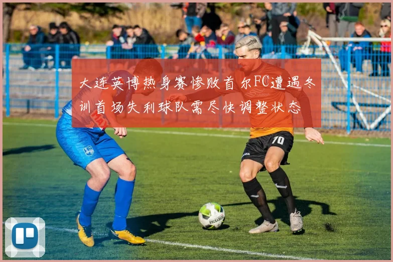 大连英博热身赛惨败首尔FC遭遇冬训首场失利球队需尽快调整状态