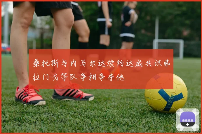 桑托斯与内马尔达续约达成共识弗拉门戈等队争相争夺他