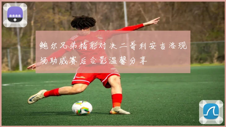 鲍尔兄弟精彩对决二哥利安吉洛现场助威赛后合影温馨分享