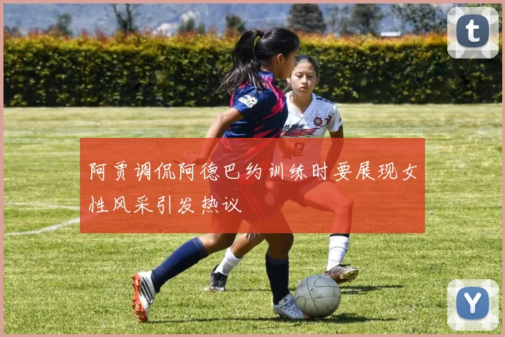 阿贾调侃阿德巴约训练时要展现女性风采引发热议