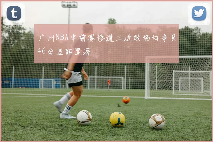 广州NBA季前赛惨遭三连败场均净负46分差距显著