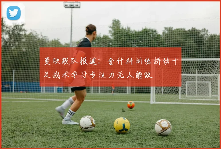 曼联跟队报道：舍什科训练拼劲十足战术学习专注力无人能敌