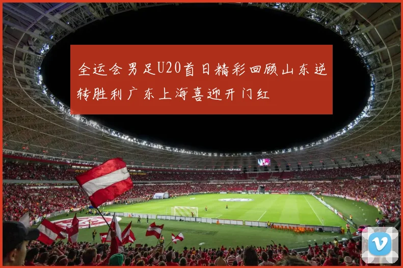 全运会男足U20首日精彩回顾山东逆转胜利广东上海喜迎开门红