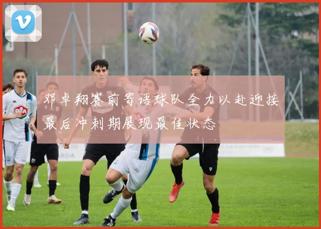 邓卓翔赛前寄语球队全力以赴迎接最后冲刺期展现最佳状态