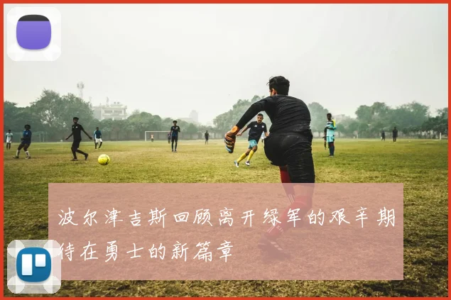 波尔津吉斯回顾离开绿军的艰辛期待在勇士的新篇章