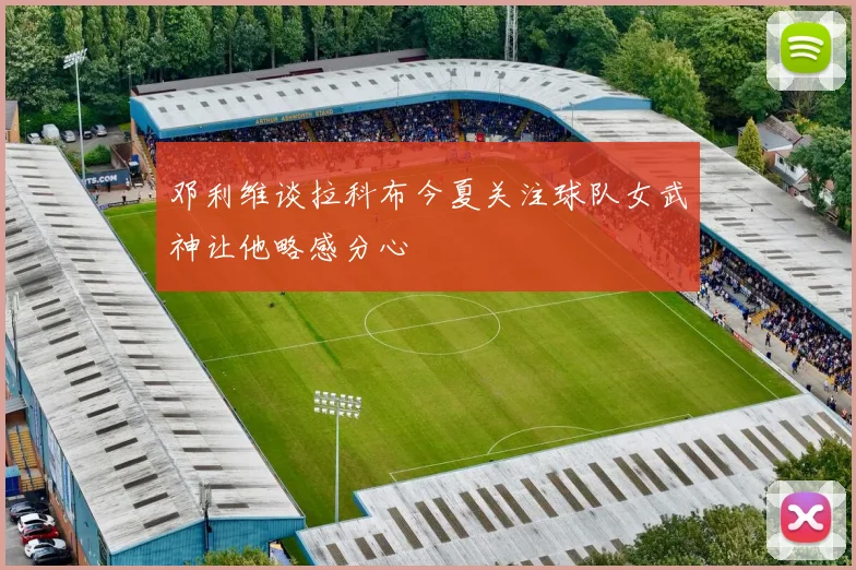 邓利维谈拉科布今夏关注球队女武神让他略感分心