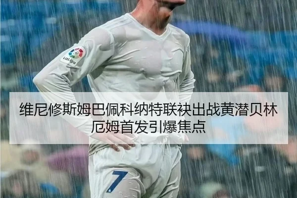 维尼修斯姆巴佩科纳特联袂出战黄潜贝林厄姆首发引爆焦点 | HUOBOSPORTS